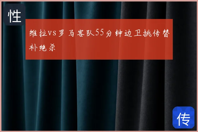 维拉vs罗马客队55分钟边卫挑传替补绝杀